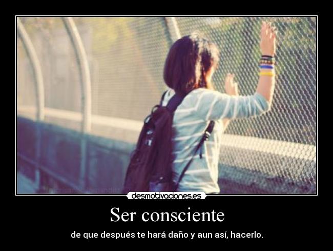 Ser consciente - de que después te hará daño y aun así, hacerlo.