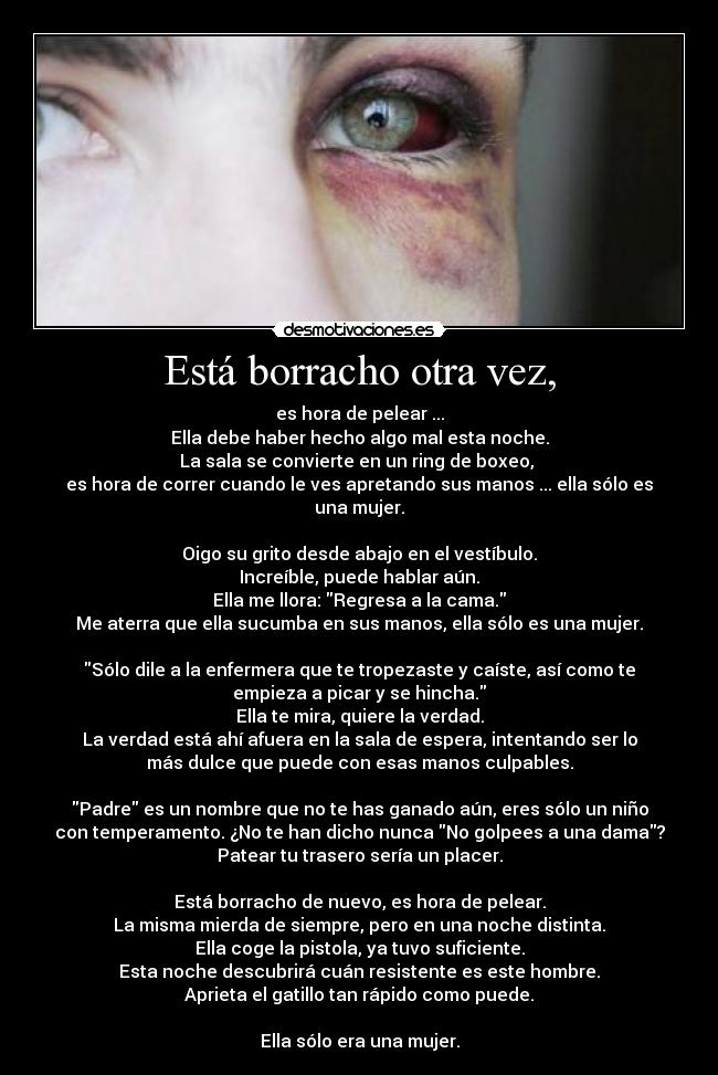 Está borracho otra vez, - es hora de pelear ...
Ella debe haber hecho algo mal esta noche.
La sala se convierte en un ring de boxeo, 
es hora de correr cuando le ves apretando sus manos ... ella sólo es
una mujer.

Oigo su grito desde abajo en el vestíbulo.
Increíble, puede hablar aún.
Ella me llora: Regresa a la cama.
Me aterra que ella sucumba en sus manos, ella sólo es una mujer.

Sólo dile a la enfermera que te tropezaste y caíste, así como te
empieza a picar y se hincha.
Ella te mira, quiere la verdad.
La verdad está ahí afuera en la sala de espera, intentando ser lo
más dulce que puede con esas manos culpables.

Padre es un nombre que no te has ganado aún, eres sólo un niño
con temperamento. ¿No te han dicho nunca No golpees a una dama?
Patear tu trasero sería un placer.

Está borracho de nuevo, es hora de pelear.
La misma mierda de siempre, pero en una noche distinta.
Ella coge la pistola, ya tuvo suficiente.
Esta noche descubrirá cuán resistente es este hombre.
Aprieta el gatillo tan rápido como puede.

Ella sólo era una mujer.