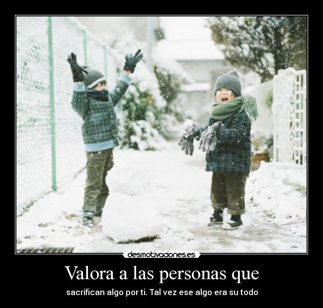 Valora a las personas que - sacrifican algo por ti. Tal vez ese algo era su todo