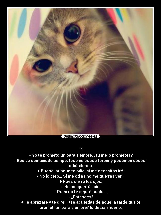 . - + Yo te prometo un para siempre, ¿tú me lo prometes?
- Eso es demasiado tiempo, todo se puede torcer y podemos acabar
odiándonos.
+ Bueno, aunque te odie, si me necesitas iré.
- No lo creo... Si me odias no me querrás ver...
+ Pues cierro los ojos.
- No me querrás oír.
+ Pues no te dejaré hablar...
- ¿Entonces?
+ Te abrazaré y te diré... ¿Te acuerdas de aquella tarde que te
prometí un para siempre? lo decía enserio.