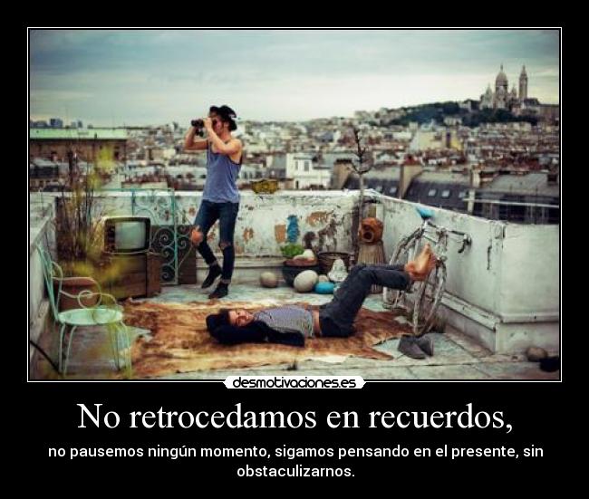No retrocedamos en recuerdos, - no pausemos ningún momento, sigamos pensando en el presente, sin
obstaculizarnos.