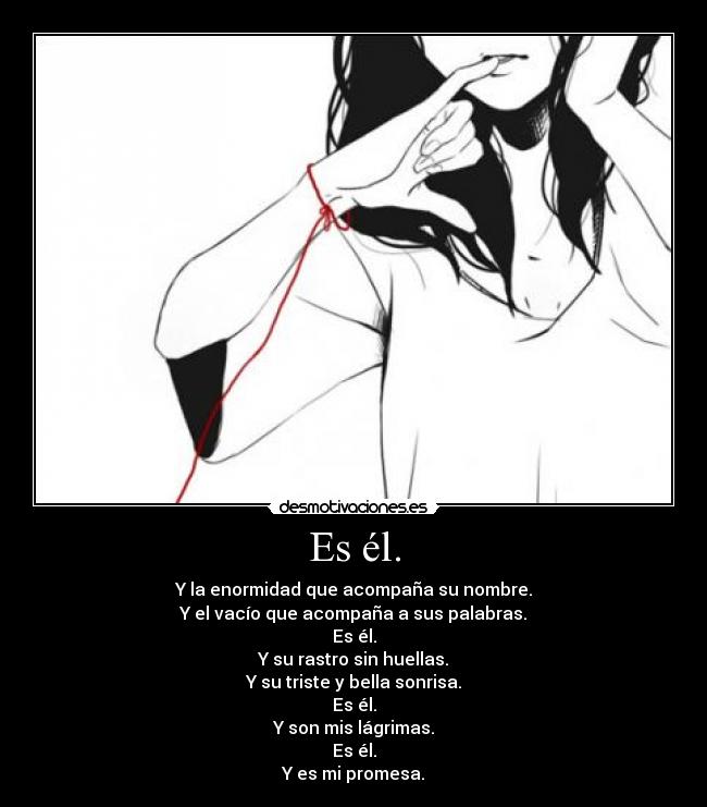 Es él. - Y la enormidad que acompaña su nombre.
Y el vacío que acompaña a sus palabras.
Es él.
Y su rastro sin huellas.
Y su triste y bella sonrisa.
Es él.
Y son mis lágrimas.
Es él.
Y es mi promesa.