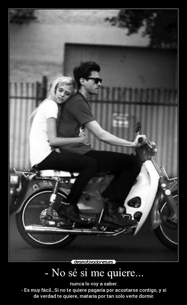 - No sé si me quiere... - nunca lo voy a saber.
- Es muy fácil…Si no te quiere pagaría por acostarse contigo, y si
de verdad te quiere, mataría por tan solo verte dormir.