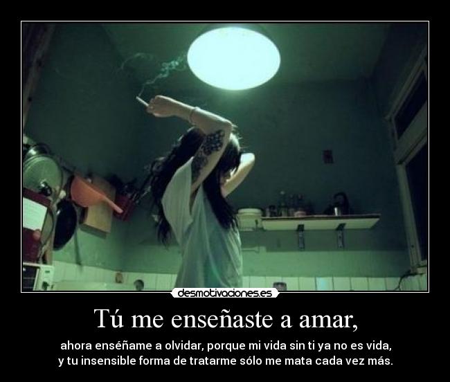 Tú me enseñaste a amar, - ahora enséñame a olvidar, porque mi vida sin ti ya no es vida,
y tu insensible forma de tratarme sólo me mata cada vez más.