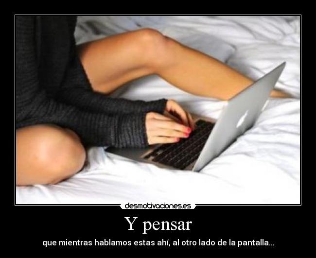 Y pensar - que mientras hablamos estas ahí, al otro lado de la pantalla...