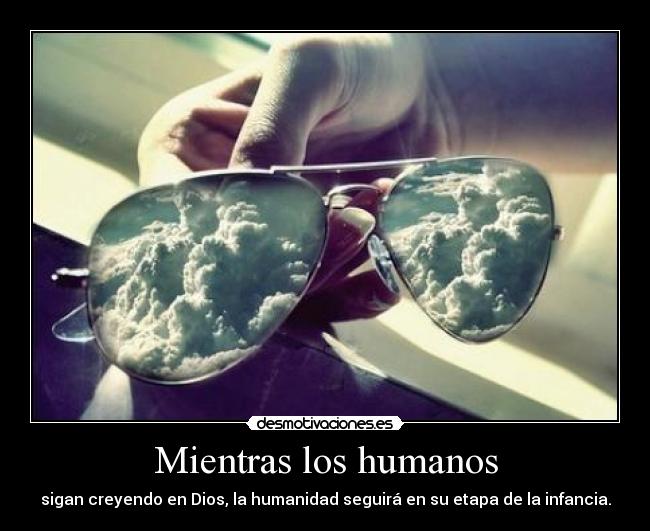 Mientras los humanos - sigan creyendo en Dios, la humanidad seguirá en su etapa de la infancia.