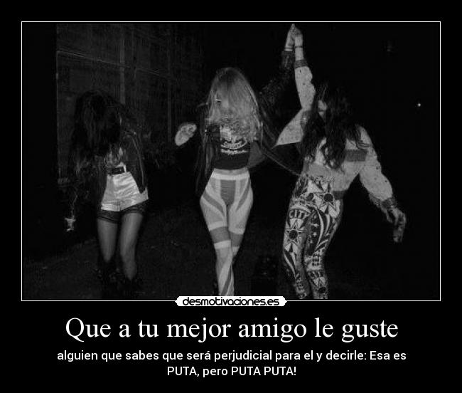 Que a tu mejor amigo le guste - alguien que sabes que será perjudicial para el y decirle: Esa es
PUTA, pero PUTA PUTA!