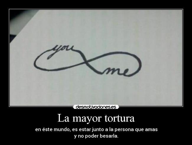 La mayor tortura - en éste mundo, es estar junto a la persona que amas
y no poder besarla.