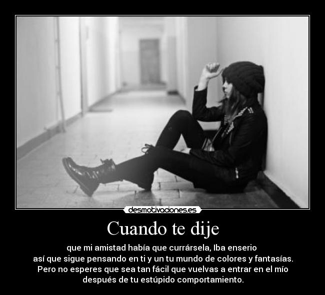 Cuando te dije - que mi amistad había que currársela, Iba enserio 
así que sigue pensando en ti y un tu mundo de colores y fantasías.
Pero no esperes que sea tan fácil que vuelvas a entrar en el mío
después de tu estúpido comportamiento.