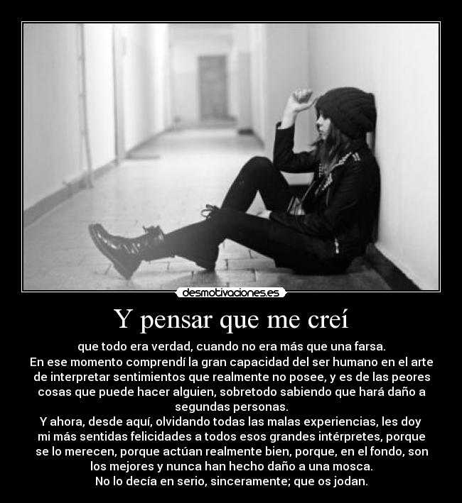 Y pensar que me creí - que todo era verdad, cuando no era más que una farsa.
En ese momento comprendí la gran capacidad del ser humano en el arte
de interpretar sentimientos que realmente no posee, y es de las peores
cosas que puede hacer alguien, sobretodo sabiendo que hará daño a
segundas personas.
Y ahora, desde aquí, olvidando todas las malas experiencias, les doy
mi más sentidas felicidades a todos esos grandes intérpretes, porque
se lo merecen, porque actúan realmente bien, porque, en el fondo, son
los mejores y nunca han hecho daño a una mosca.
No lo decía en serio, sinceramente; que os jodan.