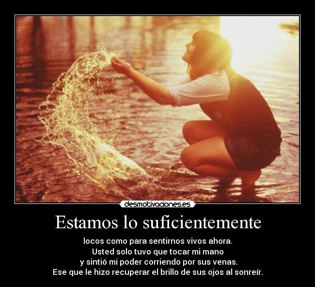 Estamos lo suficientemente - locos como para sentirnos vivos ahora.
Usted solo tuvo que tocar mi mano
 y sintió mi poder corriendo por sus venas.
Ese que le hizo recuperar el brillo de sus ojos al sonreír.