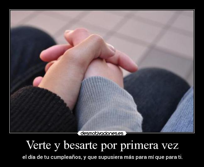 Verte y besarte por primera vez - el día de tu cumpleaños, y que supusiera más para mí que para ti.