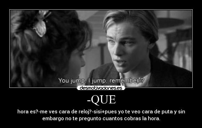 -QUE - hora es?-me ves cara de reloj?-sisi+pues yo te veo cara de puta y sin
embargo no te pregunto cuantos cobras la hora.