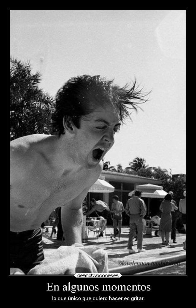 En algunos momentos - lo que único que quiero hacer es gritar.