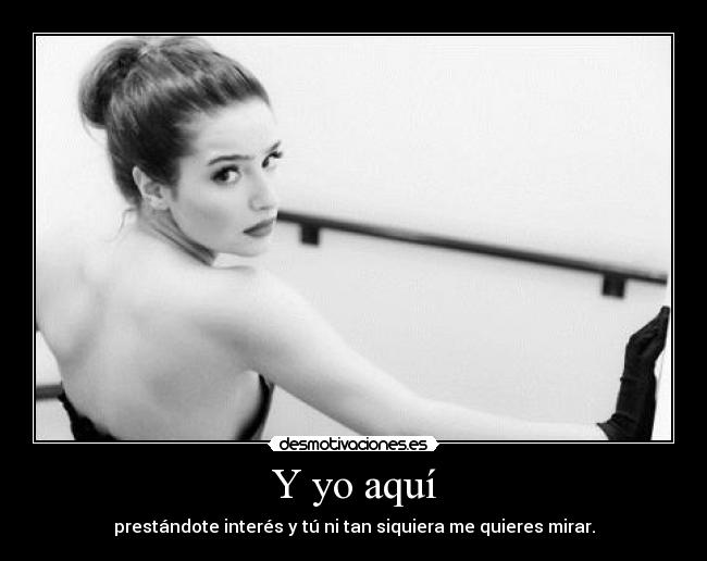 Y yo aquí - prestándote interés y tú ni tan siquiera me quieres mirar.