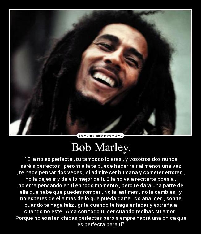 Bob Marley. - ‘’ Ella no es perfecta , tu tampoco lo eres , y vosotros dos nunca
seréis perfectos , pero si ella te puede hacer reir al menos una vez
, te hace pensar dos veces , si admite ser humana y cometer errores ,
no la dejes ir y dale lo mejor de ti. Ella no va a recitarte poesía ,
no esta pensando en ti en todo momento , pero te dará una parte de
ella que sabe que puedes romper . No la lastimes , no la cambies , y
no esperes de ella más de lo que pueda darte . No analices , sonríe
cuando te haga feliz , grita cuando te haga enfadar y extráñala
cuando no esté . Ama con todo tu ser cuando recibas su amor. 
Porque no existen chicas perfectas pero siempre habrá una chica que
es perfecta para ti’’