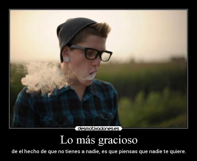 Lo más gracioso - de el hecho de que no tienes a nadie, es que piensas que nadie te quiere.