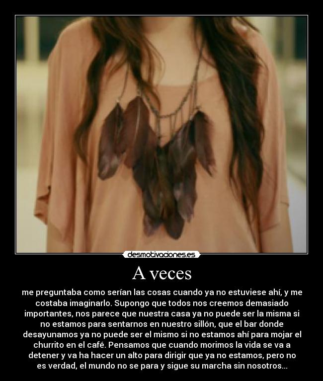 A veces - me preguntaba como serían las cosas cuando ya no estuviese ahí, y me
costaba imaginarlo. Supongo que todos nos creemos demasiado
importantes, nos parece que nuestra casa ya no puede ser la misma si
no estamos para sentarnos en nuestro sillón, que el bar donde
desayunamos ya no puede ser el mismo si no estamos ahí para mojar el
churrito en el café. Pensamos que cuando morimos la vida se va a
detener y va ha hacer un alto para dirigir que ya no estamos, pero no
es verdad, el mundo no se para y sigue su marcha sin nosotros...