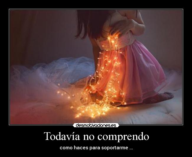 Todavía no comprendo - como haces para soportarme ...