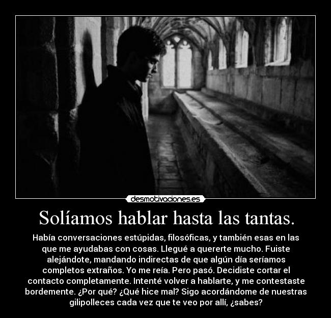 Solíamos hablar hasta las tantas. - Había conversaciones estúpidas, filosóficas, y también esas en las
que me ayudabas con cosas. Llegué a quererte mucho. Fuiste
alejándote, mandando indirectas de que algún día seríamos
completos extraños. Yo me reía. Pero pasó. Decidiste cortar el
contacto completamente. Intenté volver a hablarte, y me contestaste
bordemente. ¿Por qué? ¿Qué hice mal? Sigo acordándome de nuestras
gilipolleces cada vez que te veo por allí, ¿sabes?