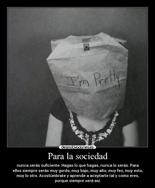 Para la sociedad - nunca serás suficiente. Hagas lo que hagas, nunca lo serás. Para
ellos siempre serás muy gordo, muy bajo, muy alto, muy feo, muy esto,
muy lo otro. Acostúmbrate y aprende a aceptarte tal y como eres,
porque siempre será así.