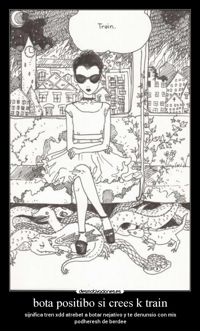 bota positibo si crees k train - sijnifica tren xdd atrebet a botar nejativo y te denunsio con mis podheresh de berdee