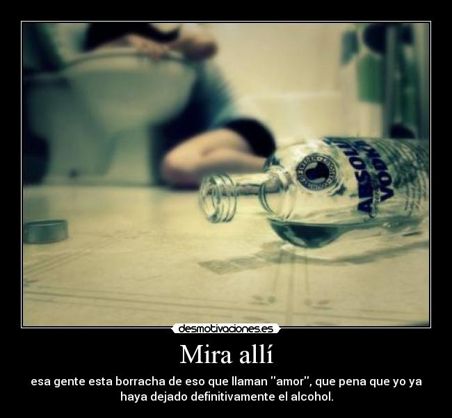 Mira allí - esa gente esta borracha de eso que llaman amor, que pena que yo ya
haya dejado definitivamente el alcohol.
