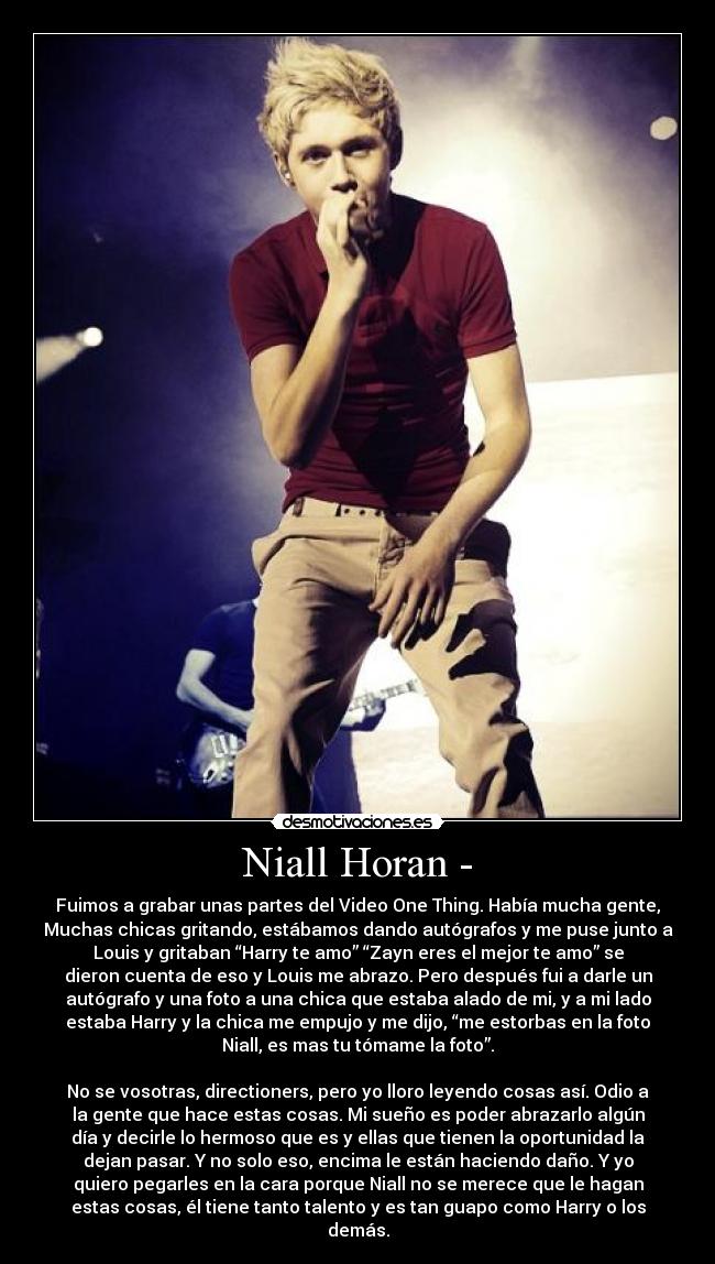 Niall Horan - - Fuimos a grabar unas partes del Video One Thing. Había mucha gente,
Muchas chicas gritando, estábamos dando autógrafos y me puse junto a
Louis y gritaban “Harry te amo” “Zayn eres el mejor te amo” se
dieron cuenta de eso y Louis me abrazo. Pero después fui a darle un
autógrafo y una foto a una chica que estaba alado de mi, y a mi lado
estaba Harry y la chica me empujo y me dijo, “me estorbas en la foto
Niall, es mas tu tómame la foto”.

No se vosotras, directioners, pero yo lloro leyendo cosas así. Odio a
la gente que hace estas cosas. Mi sueño es poder abrazarlo algún
día y decirle lo hermoso que es y ellas que tienen la oportunidad la
dejan pasar. Y no solo eso, encima le están haciendo daño. Y yo
quiero pegarles en la cara porque Niall no se merece que le hagan
estas cosas, él tiene tanto talento y es tan guapo como Harry o los
demás.