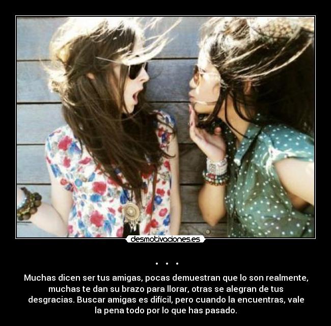 . . . - Muchas dicen ser tus amigas, pocas demuestran que lo son realmente,
muchas te dan su brazo para llorar, otras se alegran de tus
desgracias. Buscar amigas es difícil, pero cuando la encuentras, vale
la pena todo por lo que has pasado.