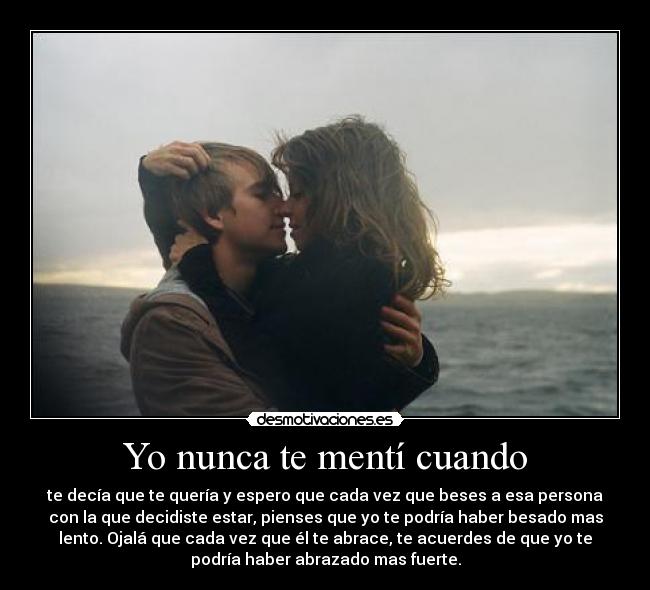 Yo nunca te mentí cuando - te decía que te quería y espero que cada vez que beses a esa persona
con la que decidiste estar, pienses que yo te podría haber besado mas
lento. Ojalá que cada vez que él te abrace, te acuerdes de que yo te
podría haber abrazado mas fuerte.