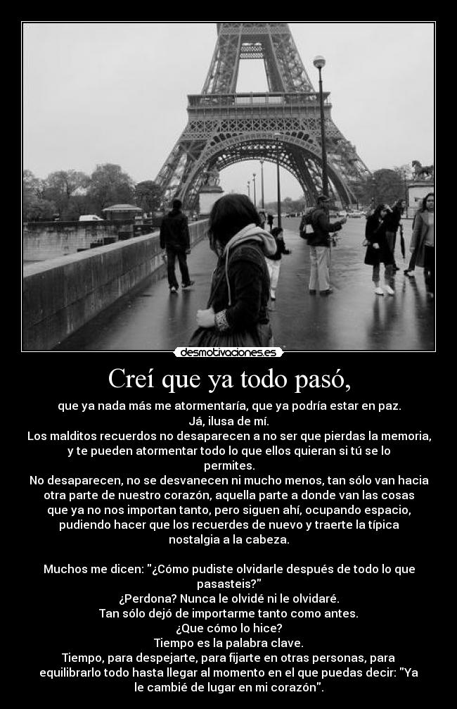 Creí que ya todo pasó, - que ya nada más me atormentaría, que ya podría estar en paz.
Já, ilusa de mí.
Los malditos recuerdos no desaparecen a no ser que pierdas la memoria,
y te pueden atormentar todo lo que ellos quieran si tú se lo
permites.
No desaparecen, no se desvanecen ni mucho menos, tan sólo van hacia
otra parte de nuestro corazón, aquella parte a donde van las cosas
que ya no nos importan tanto, pero siguen ahí, ocupando espacio,
pudiendo hacer que los recuerdes de nuevo y traerte la típica
nostalgia a la cabeza.

Muchos me dicen: ¿Cómo pudiste olvidarle después de todo lo que
pasasteis?
¿Perdona? Nunca le olvidé ni le olvidaré.
Tan sólo dejó de importarme tanto como antes.
¿Que cómo lo hice?
Tiempo es la palabra clave.
Tiempo, para despejarte, para fijarte en otras personas, para
equilibrarlo todo hasta llegar al momento en el que puedas decir: Ya
le cambié de lugar en mi corazón.