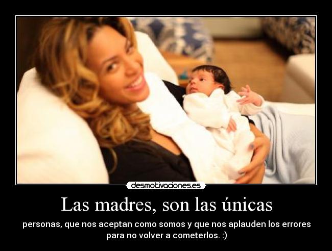 Las madres, son las únicas - personas, que nos aceptan como somos y que nos aplauden los errores
para no volver a cometerlos. :)