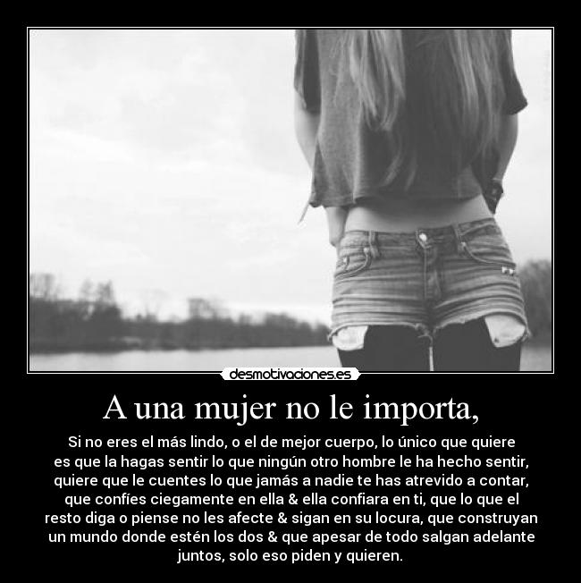 A una mujer no le importa, - Si no eres el más lindo, o el de mejor cuerpo, lo único que quiere
es que la hagas sentir lo que ningún otro hombre le ha hecho sentir,
quiere que le cuentes lo que jamás a nadie te has atrevido a contar,
que confíes ciegamente en ella & ella confiara en ti, que lo que el
resto diga o piense no les afecte & sigan en su locura, que construyan
un mundo donde estén los dos & que apesar de todo salgan adelante
juntos, solo eso piden y quieren.