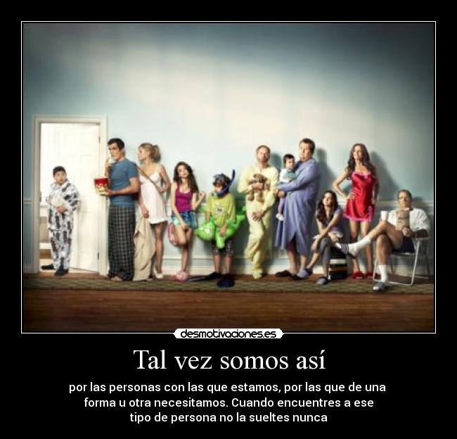 Tal vez somos así - por las personas con las que estamos, por las que de una 
forma u otra necesitamos. Cuando encuentres a ese
tipo de persona no la sueltes nunca