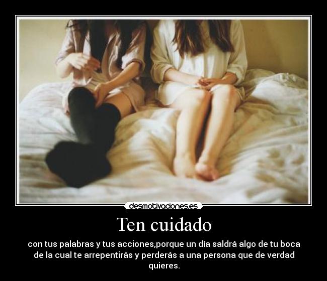 Ten cuidado - con tus palabras y tus acciones,porque un día saldrá algo de tu boca
de la cual te arrepentirás y perderás a una persona que de verdad
quieres.
