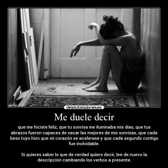 Me duele decir - que me hiciste feliz, que tu sonrisa me iluminaba mis días, que tus
abrazos fueron capaces de sacar las mejores de mis sonrisas, que cada
beso tuyo hizo que mi corazón se acelerase y que cada segundo contigo
fue inolvidable.

Si quieres saber lo que de verdad quiero decir, lee de nuevo la
descripción cambiando los verbos a presente.