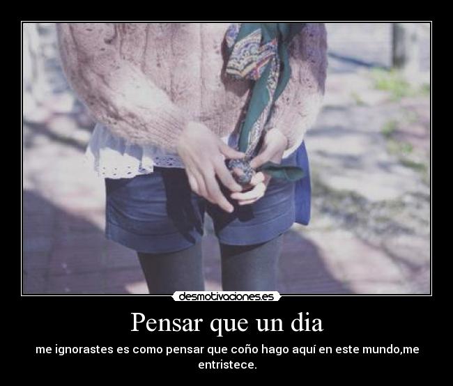 Pensar que un dia - me ignorastes es como pensar que coño hago aquí en este mundo,me entristece.