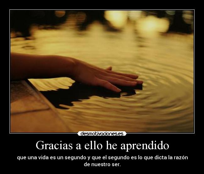 Gracias a ello he aprendido - que una vida es un segundo y que el segundo es lo que dicta la razón de nuestro ser.