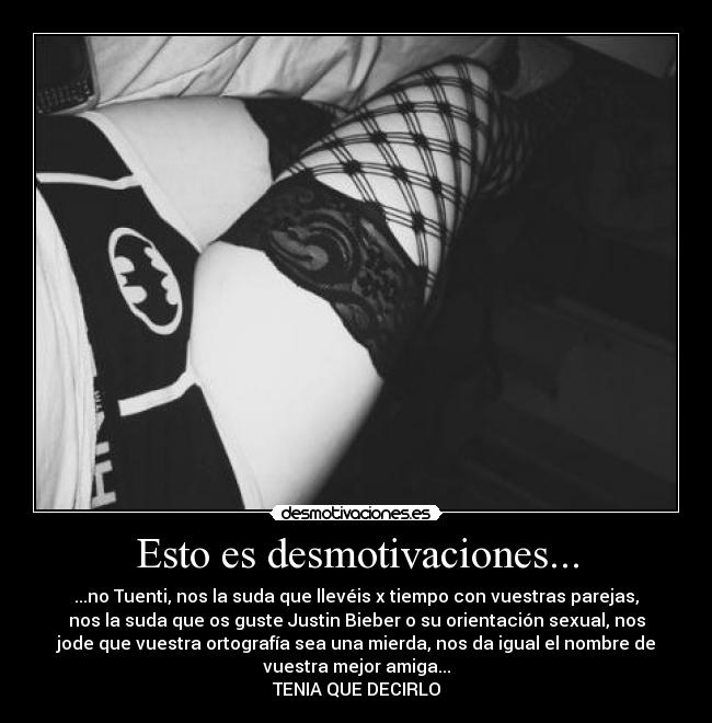 Esto es desmotivaciones... - ...no Tuenti, nos la suda que llevéis x tiempo con vuestras parejas,
nos la suda que os guste Justin Bieber o su orientación sexual, nos
jode que vuestra ortografía sea una mierda, nos da igual el nombre de
vuestra mejor amiga...
TENIA QUE DECIRLO