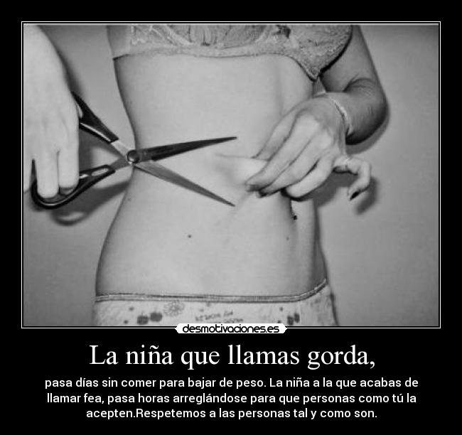 La niña que llamas gorda, - pasa días sin comer para bajar de peso. La niña a la que acabas de
llamar fea, pasa horas arreglándose para que personas como tú la
acepten.Respetemos a las personas tal y como son.