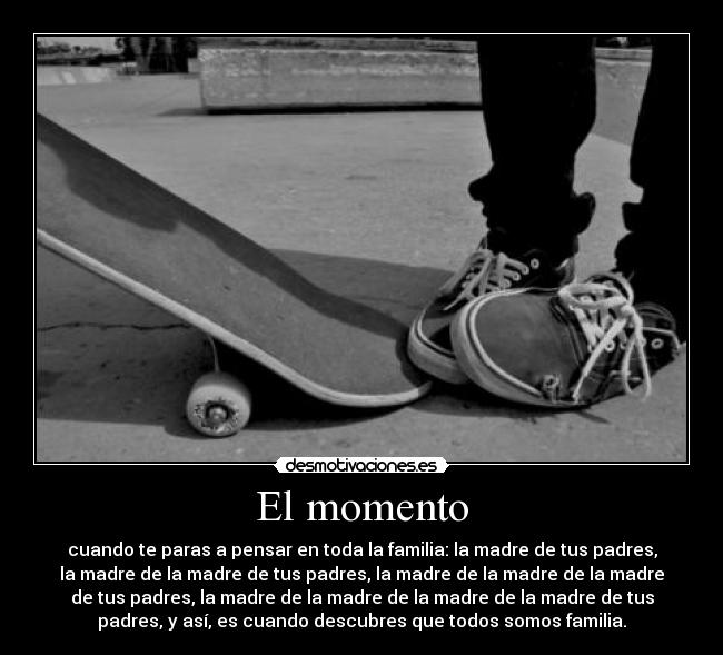 El momento - cuando te paras a pensar en toda la familia: la madre de tus padres,
la madre de la madre de tus padres, la madre de la madre de la madre
de tus padres, la madre de la madre de la madre de la madre de tus
padres, y así, es cuando descubres que todos somos familia.