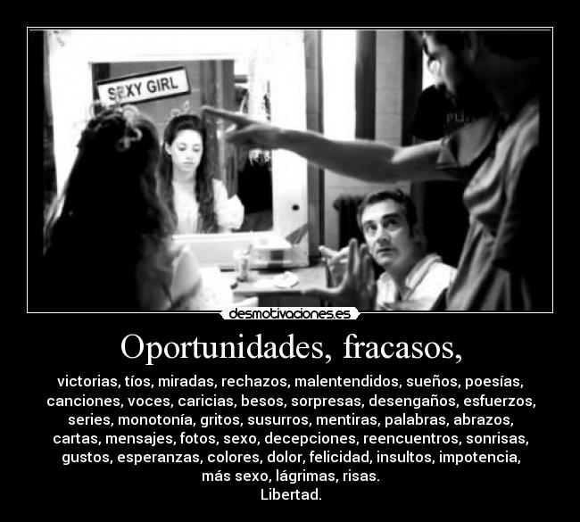 Oportunidades, fracasos, - victorias, tíos, miradas, rechazos, malentendidos, sueños, poesías,
canciones, voces, caricias, besos, sorpresas, desengaños, esfuerzos,
series, monotonía, gritos, susurros, mentiras, palabras, abrazos,
cartas, mensajes, fotos, sexo, decepciones, reencuentros, sonrisas,
gustos, esperanzas, colores, dolor, felicidad, insultos, impotencia,
más sexo, lágrimas, risas.
Libertad.