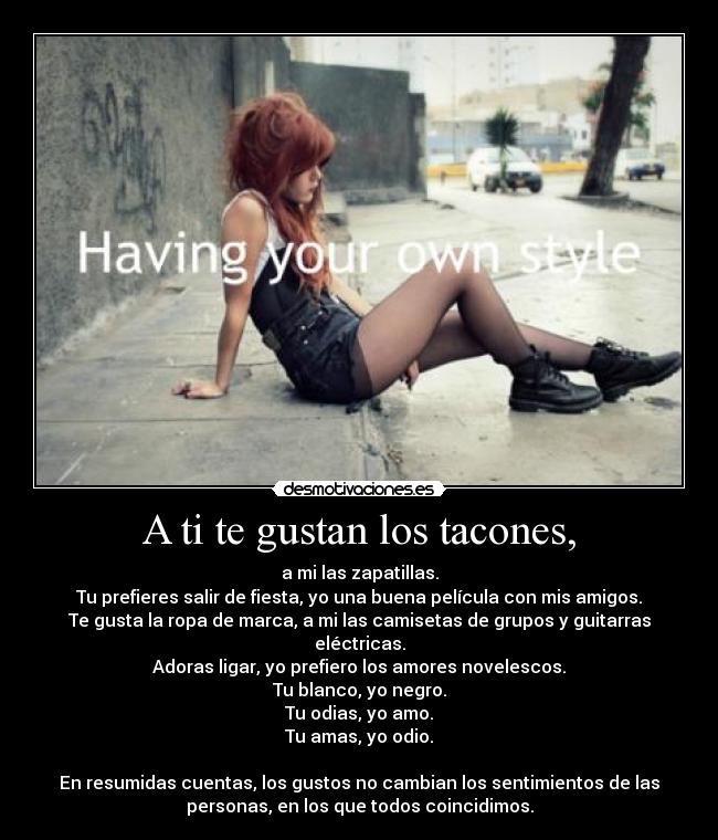 A ti te gustan los tacones, - a mi las zapatillas.
Tu prefieres salir de fiesta, yo una buena película con mis amigos.
Te gusta la ropa de marca, a mi las camisetas de grupos y guitarras
eléctricas.
Adoras ligar, yo prefiero los amores novelescos.
Tu blanco, yo negro.
Tu odias, yo amo.
Tu amas, yo odio.
En resumidas cuentas, los gustos no cambian los sentimientos de las
personas, en los que todos coincidimos.