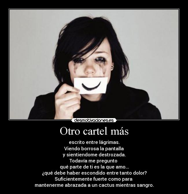 Otro cartel más - escrito entre lágrimas.
Viendo borrosa la pantalla
y sientiendome destrozada.
Todavía me pregunto 
qué parte de ti es la que amo...
¿qué debe haber escondido entre tanto dolor?
Suficientemente fuerte como para 
mantenerme abrazada a un cactus mientras sangro.