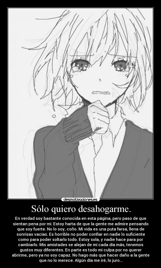 Sólo quiero desahogarme. - En verdad soy bastante conocida en esta página, pero paso de que
sientan pena por mí. Estoy harta de que la gente me admire pensando
que soy fuerte. No lo soy, coño. Mi vida es una puta farsa, llena de
sonrisas vacías. Es horrible no poder confiar en nadie lo suficiente
como para poder soltarlo todo. Estoy sola, y nadie hace para por
cambiarlo. Mis amistades se alejan de mí cada día más, tenemos
gustos muy diferentes. En parte es todo mi culpa por no querer
abrirme, pero ya no soy capaz. No hago más que hacer daño a la gente
que no lo merece. Algún día me iré, lo juro...