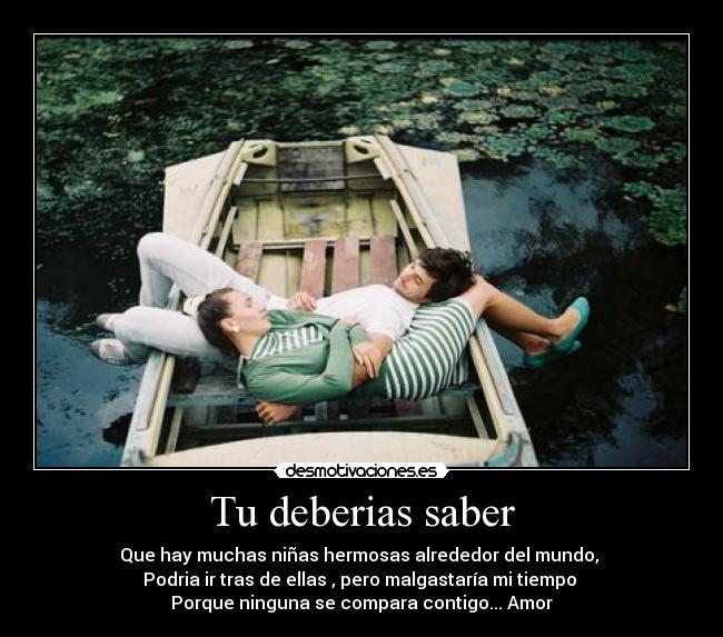 Tu deberias saber - Que hay muchas niñas hermosas alrededor del mundo,
Podria ir tras de ellas , pero malgastaría mi tiempo
Porque ninguna se compara contigo... Amor