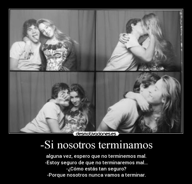 -Si nosotros terminamos - alguna vez, espero que no terminemos mal.
-Estoy seguro de que no terminaremos mal...
-¿Cómo estás tan seguro?
-Porque nosotros nunca vamos a terminar.