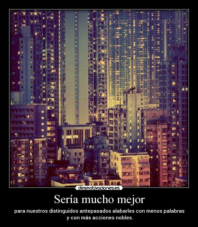 Sería mucho mejor - para nuestros distinguidos antepasados alabarles con menos palabras
y con más acciones nobles.