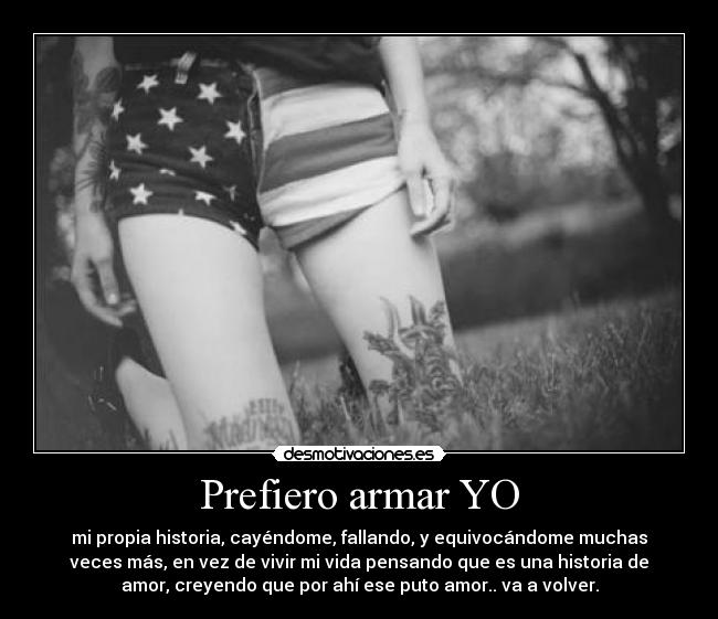 Prefiero armar YO - mi propia historia, cayéndome, fallando, y equivocándome muchas
veces más, en vez de vivir mi vida pensando que es una historia de
amor, creyendo que por ahí ese puto amor.. va a volver.