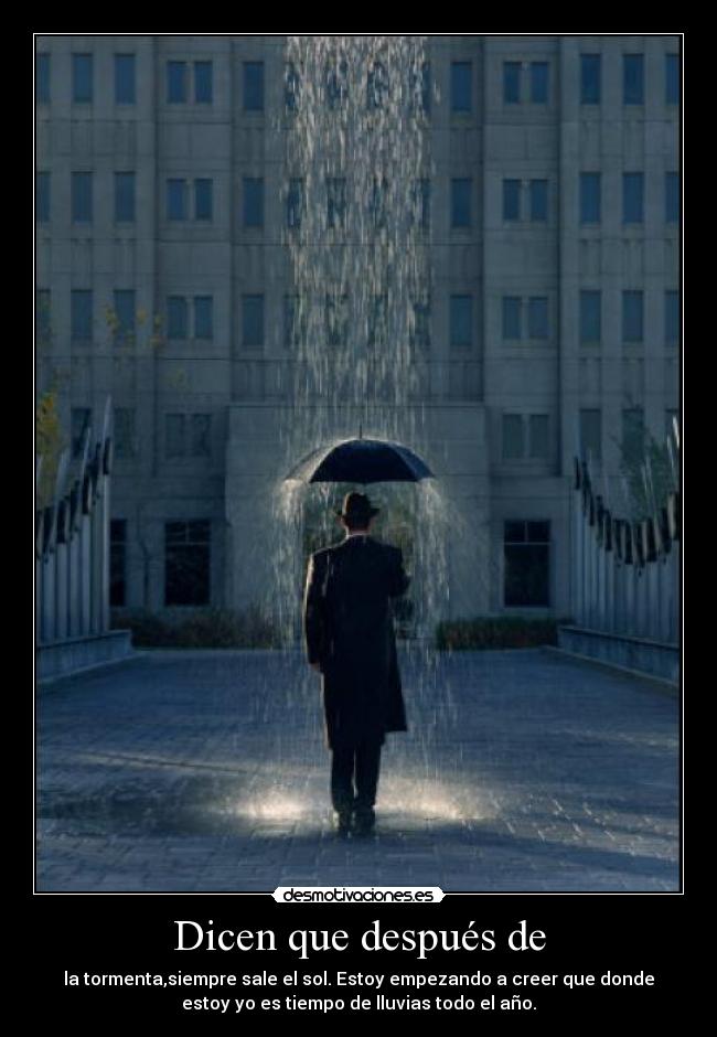 Dicen que después de - la tormenta,siempre sale el sol. Estoy empezando a creer que donde
estoy yo es tiempo de lluvias todo el año.
